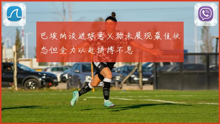 巴埃纳谈进球意义称未展现最佳状态但全力以赴拼搏不息