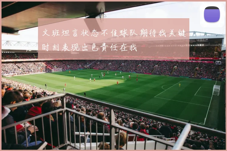 文班坦言状态不佳球队期待我关键时刻表现出色责任在我