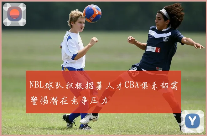 NBL球队积极招募人才CBA俱乐部需警惕潜在竞争压力