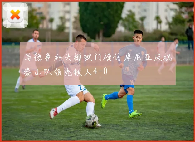 马德鲁加头槌破门模仿库尼亚庆祝泰山队领先铁人4-0