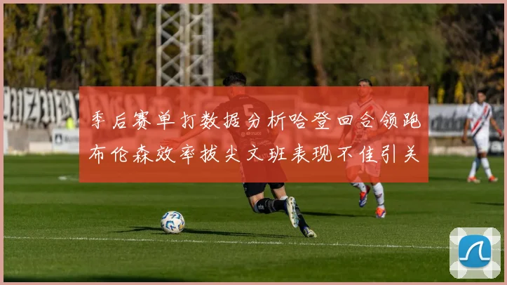 季后赛单打数据分析哈登回合领跑布伦森效率拔尖文班表现不佳引关注