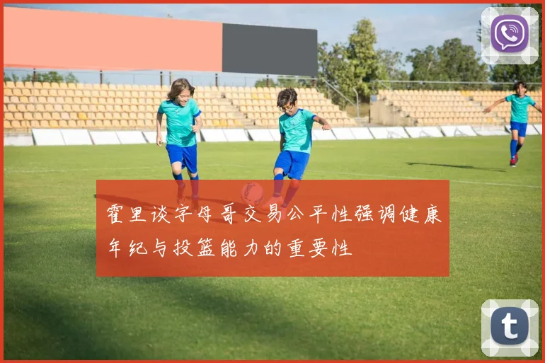 霍里谈字母哥交易公平性强调健康年纪与投篮能力的重要性