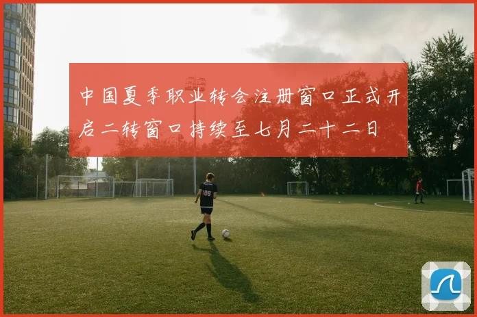 中国夏季职业转会注册窗口正式开启二转窗口持续至七月二十二日