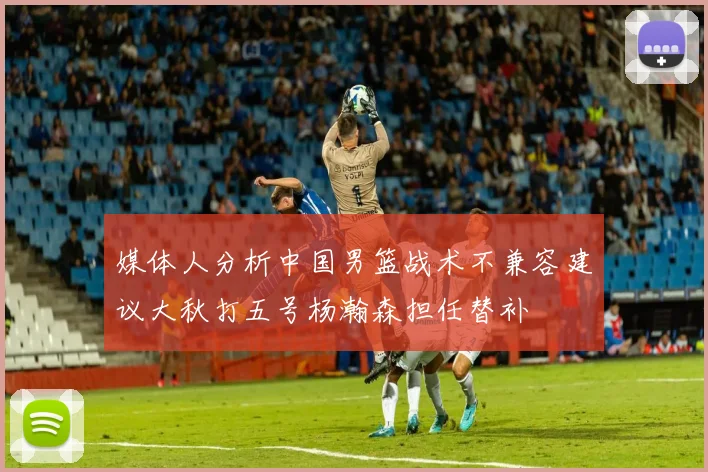 媒体人分析中国男篮战术不兼容建议大秋打五号杨瀚森担任替补