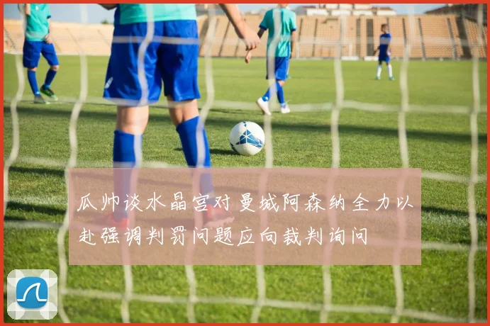 瓜帅谈水晶宫对曼城阿森纳全力以赴强调判罚问题应向裁判询问