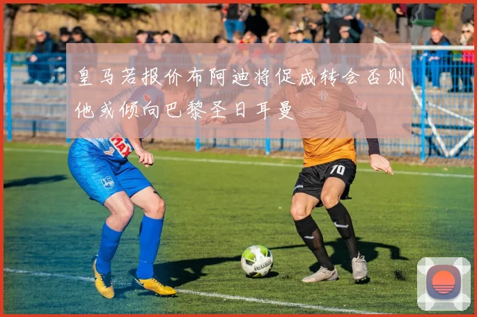 皇马若报价布阿迪将促成转会否则他或倾向巴黎圣日耳曼