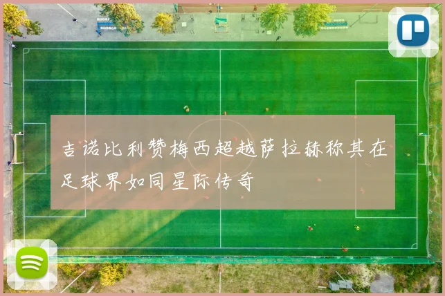 吉诺比利赞梅西超越萨拉赫称其在足球界如同星际传奇