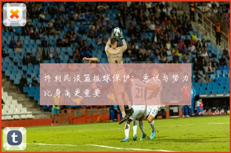 许利民谈篮板球保护：意识与努力比身高更重要