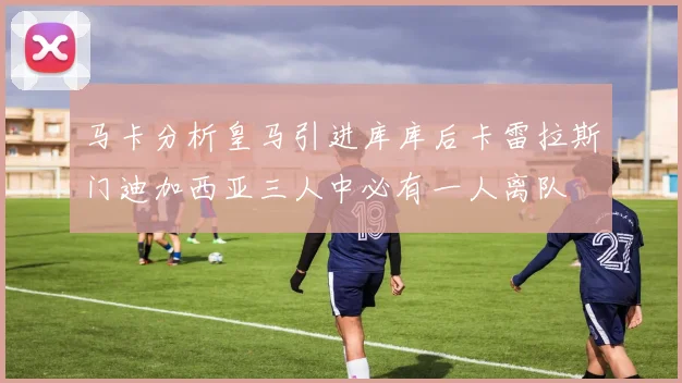 马卡分析皇马引进库库后卡雷拉斯门迪加西亚三人中必有一人离队